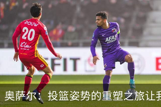 奥萨尔：投篮姿势的重塑之旅让我倍感自信